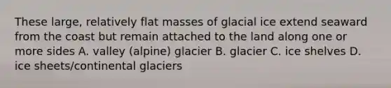 These large, relatively flat masses of glacial ice extend seaward from the coast but remain attached to the land along one or more sides A. valley (alpine) glacier B. glacier C. ice shelves D. ice sheets/continental glaciers