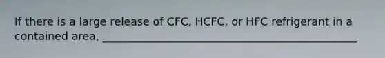 If there is a large release of CFC, HCFC, or HFC refrigerant in a contained area, _______________________________________________