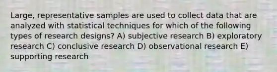 Large, representative samples are used to collect data that are analyzed with statistical techniques for which of the following types of research designs? A) subjective research B) exploratory research C) conclusive research D) observational research E) supporting research