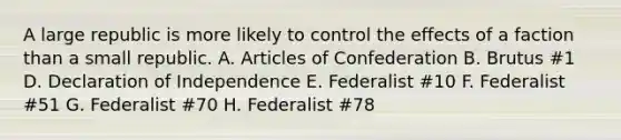 A large republic is more likely to control the effects of a faction than a small republic. A. Articles of Confederation B. Brutus #1 D. Declaration of Independence E. Federalist #10 F. Federalist #51 G. Federalist #70 H. Federalist #78