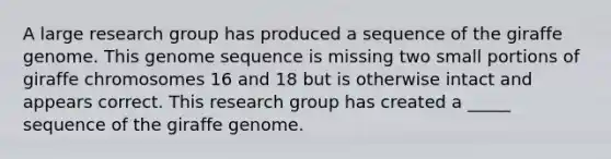 A large research group has produced a sequence of the giraffe genome. This genome sequence is missing two small portions of giraffe chromosomes 16 and 18 but is otherwise intact and appears correct. This research group has created a _____ sequence of the giraffe genome.