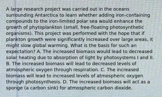 A large research project was carried out in the oceans surrounding Antarctica to learn whether adding iron-containing compounds to the iron-limited polar sea would enhance the growth of phytoplankton (small, free-floating photosynthetic organisms). This project was performed with the hope that if plankton growth were significantly increased over large areas, it might slow global warming. What is the basis for such an expectation? A. The increased biomass would lead to decreased solar heating due to absorption of light by photosystems I and II. B. The increased biomass will lead to decreased levels of atmospheric oxygen through respiration. C. The increased biomass will lead to increased levels of atmospheric oxygen through photosynthesis. D. The increased biomass will act as a sponge (a carbon sink) for atmospheric carbon dioxide.