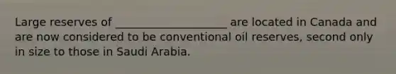 Large reserves of ____________________ are located in Canada and are now considered to be conventional oil reserves, second only in size to those in Saudi Arabia.