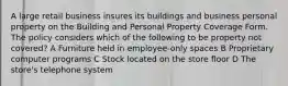 A large retail business insures its buildings and business personal property on the Building and Personal Property Coverage Form. The policy considers which of the following to be property not covered? A Furniture held in employee-only spaces B Proprietary computer programs C Stock located on the store floor D The store's telephone system