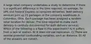 A large retail company undertakes a study to determine if there is a significant difference in the time required, on average, for UPS and Federal Express to complete deliveries. Both delivery services pick up 25 packages at the company warehouse in Columbus, Ohio. Each package has been assigned a random retail location for deliver. The time required to make each delivery is carefully documented for both delivery services. Which of the following is a flaw in this experiment? A) It suffers from a lack of realism. B) It does not use replication. C) There are several potential confounding variables, such as distance. D) All of the answers are correct.