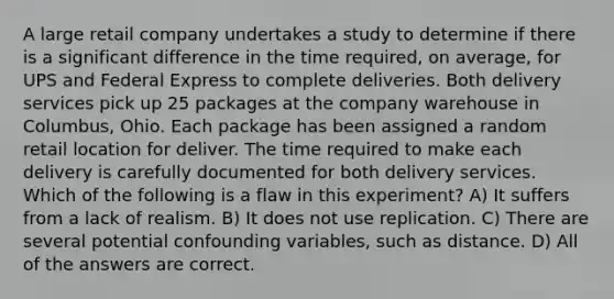 A large retail company undertakes a study to determine if there is a significant difference in the time required, on average, for UPS and Federal Express to complete deliveries. Both delivery services pick up 25 packages at the company warehouse in Columbus, Ohio. Each package has been assigned a random retail location for deliver. The time required to make each delivery is carefully documented for both delivery services. Which of the following is a flaw in this experiment? A) It suffers from a lack of realism. B) It does not use replication. C) There are several potential confounding variables, such as distance. D) All of the answers are correct.