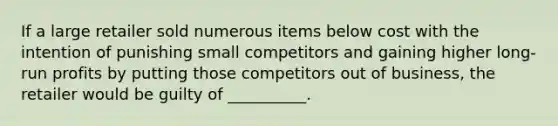 If a large retailer sold numerous items below cost with the intention of punishing small competitors and gaining higher long-run profits by putting those competitors out of business, the retailer would be guilty of __________.