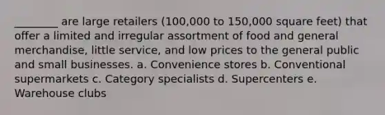 ________ are large retailers (100,000 to 150,000 square feet) that offer a limited and irregular assortment of food and general merchandise, little service, and low prices to the general public and small businesses. a. Convenience stores b. Conventional supermarkets c. Category specialists d. Supercenters e. Warehouse clubs