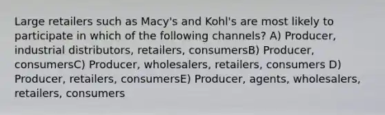 Large retailers such as Macy's and Kohl's are most likely to participate in which of the following channels? A) Producer, industrial distributors, retailers, consumersB) Producer, consumersC) Producer, wholesalers, retailers, consumers D) Producer, retailers, consumersE) Producer, agents, wholesalers, retailers, consumers