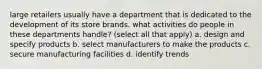 large retailers usually have a department that is dedicated to the development of its store brands. what activities do people in these departments handle? (select all that apply) a. design and specify products b. select manufacturers to make the products c. secure manufacturing facilities d. identify trends