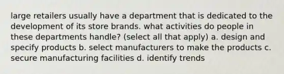 large retailers usually have a department that is dedicated to the development of its store brands. what activities do people in these departments handle? (select all that apply) a. design and specify products b. select manufacturers to make the products c. secure manufacturing facilities d. identify trends