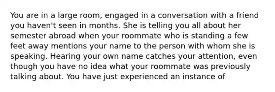 You are in a large room, engaged in a conversation with a friend you haven't seen in months. She is telling you all about her semester abroad when your roommate who is standing a few feet away mentions your name to the person with whom she is speaking. Hearing your own name catches your attention, even though you have no idea what your roommate was previously talking about. You have just experienced an instance of