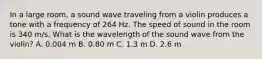 In a large room, a sound wave traveling from a violin produces a tone with a frequency of 264 Hz. The speed of sound in the room is 340 m/s. What is the wavelength of the sound wave from the violin? A. 0.004 m B. 0.80 m C. 1.3 m D. 2.6 m