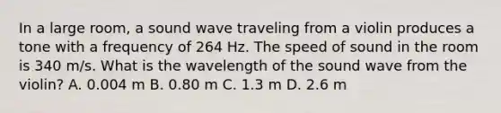 In a large room, a sound wave traveling from a violin produces a tone with a frequency of 264 Hz. The speed of sound in the room is 340 m/s. What is the wavelength of the sound wave from the violin? A. 0.004 m B. 0.80 m C. 1.3 m D. 2.6 m