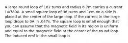 A large round loop of 182 turns and radius 6.7m carries a current I =780A. A small square loop of 36 turns and 1cm on a side is placed at the center of the large loop. If the current in the large loop drops to 0A in .047s. The square loop is small enough that you can assume that the magnetic field in its region is uniform and equal to the magnetic field at the center of the round loop. The induced emf in the small loop is