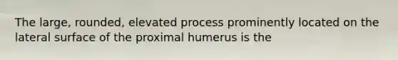 The large, rounded, elevated process prominently located on the lateral surface of the proximal humerus is the