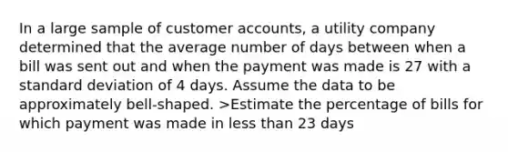 In a large sample of customer accounts, a utility company determined that the average number of days between when a bill was sent out and when the payment was made is 27 with a standard deviation of 4 days. Assume the data to be approximately bell-shaped. >Estimate the percentage of bills for which payment was made in less than 23 days