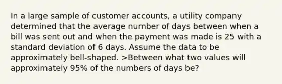 In a large sample of customer accounts, a utility company determined that the average number of days between when a bill was sent out and when the payment was made is 25 with a standard deviation of 6 days. Assume the data to be approximately bell-shaped. >Between what two values will approximately 95% of the numbers of days be?