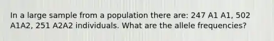 In a large sample from a population there are: 247 A1 A1, 502 A1A2, 251 A2A2 individuals. What are the allele frequencies?