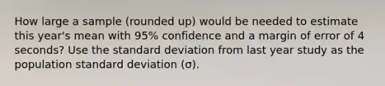 How large a sample (rounded up) would be needed to estimate this year's mean with 95% confidence and a margin of error of 4 seconds? Use the standard deviation from last year study as the population standard deviation (σ).