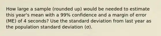 How large a sample (rounded up) would be needed to estimate this year's mean with a 99% confidence and a margin of error (ME) of 4 seconds? Use the standard deviation from last year as the population standard deviation (σ).