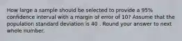 How large a sample should be selected to provide a 95% confidence interval with a margin of error of 10? Assume that the population standard deviation is 40 . Round your answer to next whole number.