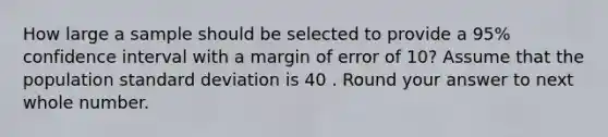 How large a sample should be selected to provide a 95% confidence interval with a margin of error of 10? Assume that the population standard deviation is 40 . Round your answer to next whole number.