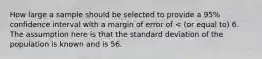 How large a sample should be selected to provide a 95% confidence interval with a margin of error of < (or equal to) 6. The assumption here is that the standard deviation of the population is known and is 56.