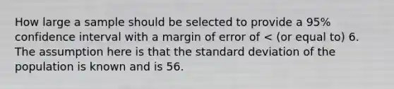 How large a sample should be selected to provide a 95% confidence interval with a margin of error of < (or equal to) 6. The assumption here is that the <a href='https://www.questionai.com/knowledge/kqGUr1Cldy-standard-deviation' class='anchor-knowledge'>standard deviation</a> of the population is known and is 56.