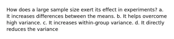 How does a large sample size exert its effect in experiments? a. It increases differences between the means. b. It helps overcome high variance. c. It increases within-group variance. d. It directly reduces the variance