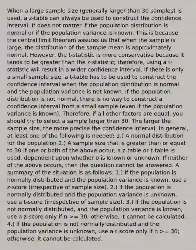 When a large sample size (generally larger than 30 samples) is used, a z-table can always be used to construct the confidence interval. It does not matter if the population distribution is normal or if the population variance is known. This is because the central limit theorem assures us that when the sample is large, the distribution of the sample mean is approximately normal. However, the t-statistic is more conservative because it tends to be greater than the z-statistic; therefore, using a t-statistic will result in a wider confidence interval. If there is only a small sample size, a t-table has to be used to construct the confidence interval when the population distribution is normal and the population variance is not known. If the population distribution is not normal, there is no way to construct a confidence interval from a small sample (even if the population variance is known). Therefore, if all other factors are equal, you should try to select a sample larger than 30. The larger the sample size, the more precise the confidence interval. In general, at least one of the following is needed: 1.) A normal distribution for the population 2.) A sample size that is greater than or equal to 30 If one or both of the above occur, a z-table or t-table is used, dependent upon whether σ is known or unknown. If neither of the above occurs, then the question cannot be answered. A summary of the situation is as follows: 1.) If the population is normally distributed and the population variance is known, use a z-score (irrespective of sample size). 2.) If the population is normally distributed and the population variance is unknown, use a t-score (irrespective of sample size). 3.) If the population is not normally distributed, and the population variance is known, use a z-score only if n >= 30; otherwise, it cannot be calculated. 4.) If the population is not normally distributed and the population variance is unknown, use a t-score only if n >= 30; otherwise, it cannot be calculated.