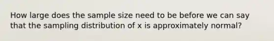 How large does the sample size need to be before we can say that the sampling distribution of x is approximately normal?