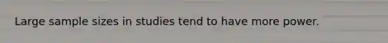 Large sample sizes in studies tend to have more power.