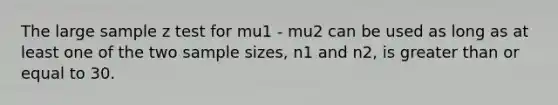 The large sample z test for mu1 - mu2 can be used as long as at least one of the two sample sizes, n1 and n2, is <a href='https://www.questionai.com/knowledge/kNDE5ipeE2-greater-than-or-equal-to' class='anchor-knowledge'>greater than or equal to</a> 30.