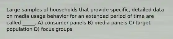 Large samples of households that provide specific, detailed data on media usage behavior for an extended period of time are called _____. A) consumer panels B) media panels C) target population D) focus groups