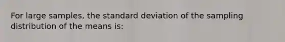 For large samples, the standard deviation of the sampling distribution of the means is: