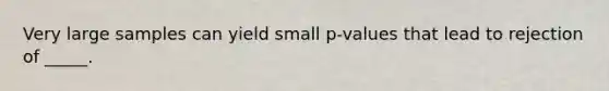 Very large samples can yield small p-values that lead to rejection of _____.