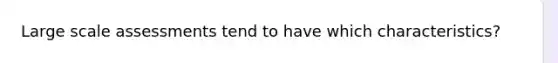 Large scale assessments tend to have which characteristics?