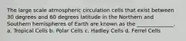 The large scale atmospheric circulation cells that exist between 30 degrees and 60 degrees latitude in the Northern and Southern hemispheres of Earth are known as the ______________. a. Tropical Cells b. Polar Cells c. Hadley Cells d. Ferrel Cells