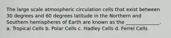 The large scale atmospheric circulation cells that exist between 30 degrees and 60 degrees latitude in the Northern and Southern hemispheres of Earth are known as the ______________. a. Tropical Cells b. Polar Cells c. Hadley Cells d. Ferrel Cells