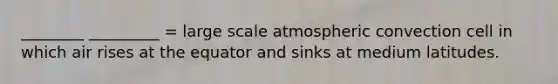 ________ _________ = large scale atmospheric convection cell in which air rises at the equator and sinks at medium latitudes.