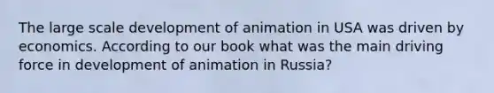 The large scale development of animation in USA was driven by economics. According to our book what was the main driving force in development of animation in Russia?