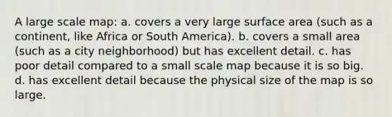 A large scale map: a. covers a very large surface area (such as a continent, like Africa or South America). b. covers a small area (such as a city neighborhood) but has excellent detail. c. has poor detail compared to a small scale map because it is so big. d. has excellent detail because the physical size of the map is so large.