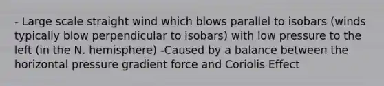 - Large scale straight wind which blows parallel to isobars (winds typically blow perpendicular to isobars) with low pressure to the left (in the N. hemisphere) -Caused by a balance between the horizontal pressure gradient force and Coriolis Effect