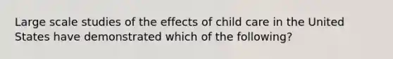 Large scale studies of the effects of child care in the United States have demonstrated which of the following?