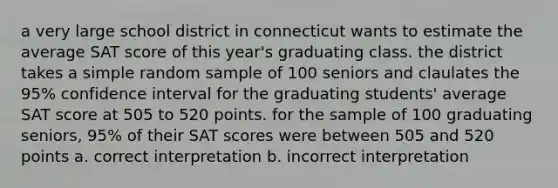 a very large school district in connecticut wants to estimate the average SAT score of this year's graduating class. the district takes a simple random sample of 100 seniors and claulates the 95% confidence interval for the graduating students' average SAT score at 505 to 520 points. for the sample of 100 graduating seniors, 95% of their SAT scores were between 505 and 520 points a. correct interpretation b. incorrect interpretation