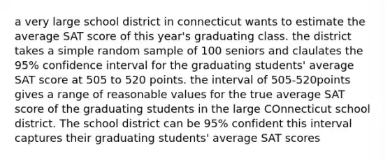 a very large school district in connecticut wants to estimate the average SAT score of this year's graduating class. the district takes a simple random sample of 100 seniors and claulates the 95% confidence interval for the graduating students' average SAT score at 505 to 520 points. the interval of 505-520points gives a range of reasonable values for the true average SAT score of the graduating students in the large COnnecticut school district. The school district can be 95% confident this interval captures their graduating students' average SAT scores