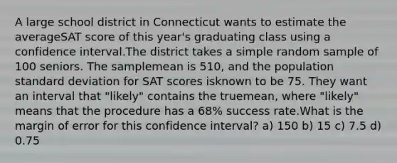 A large school district in Connecticut wants to estimate the averageSAT score of this year's graduating class using a confidence interval.The district takes a simple random sample of 100 seniors. The samplemean is 510, and the population standard deviation for SAT scores isknown to be 75. They want an interval that "likely" contains the truemean, where "likely" means that the procedure has a 68% success rate.What is the margin of error for this confidence interval? a) 150 b) 15 c) 7.5 d) 0.75