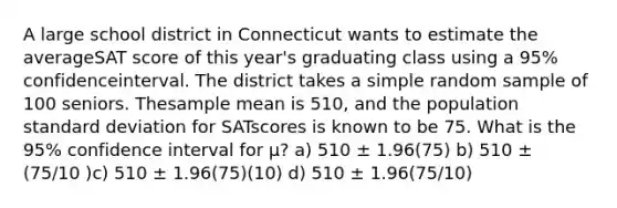 A large school district in Connecticut wants to estimate the averageSAT score of this year's graduating class using a 95% confidenceinterval. The district takes a simple random sample of 100 seniors. Thesample mean is 510, and the population <a href='https://www.questionai.com/knowledge/kqGUr1Cldy-standard-deviation' class='anchor-knowledge'>standard deviation</a> for SATscores is known to be 75. What is the 95% confidence interval for μ? a) 510 ± 1.96(75) b) 510 ± (75/10 )c) 510 ± 1.96(75)(10) d) 510 ± 1.96(75/10)