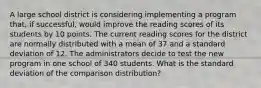 A large school district is considering implementing a program that, if successful, would improve the reading scores of its students by 10 points. The current reading scores for the district are normally distributed with a mean of 37 and a standard deviation of 12. The administrators decide to test the new program in one school of 340 students. What is the standard deviation of the comparison distribution?